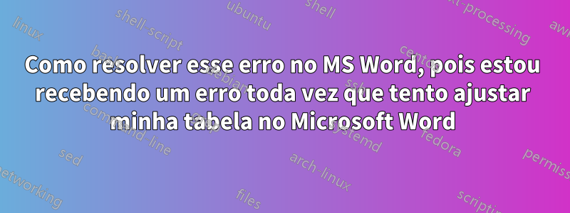 Como resolver esse erro no MS Word, pois estou recebendo um erro toda vez que tento ajustar minha tabela no Microsoft Word