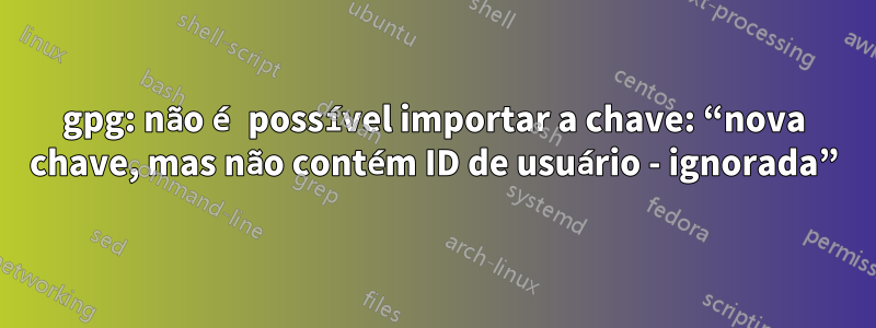 gpg: não é possível importar a chave: “nova chave, mas não contém ID de usuário - ignorada”