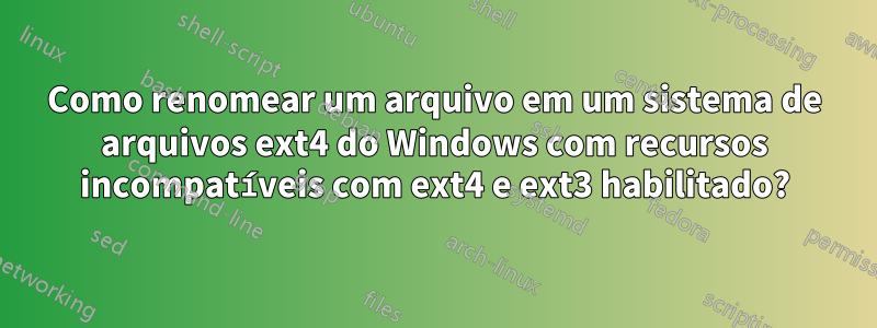 Como renomear um arquivo em um sistema de arquivos ext4 do Windows com recursos incompatíveis com ext4 e ext3 habilitado?