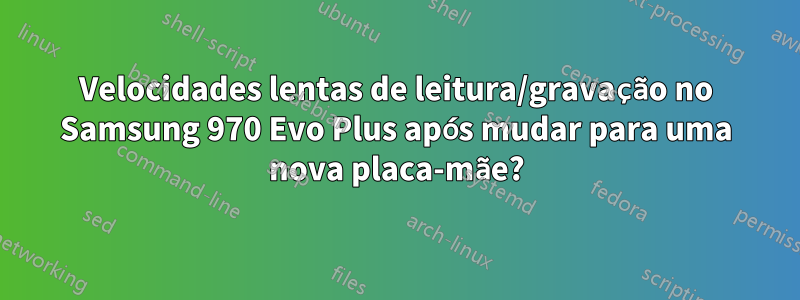 Velocidades lentas de leitura/gravação no Samsung 970 Evo Plus após mudar para uma nova placa-mãe?