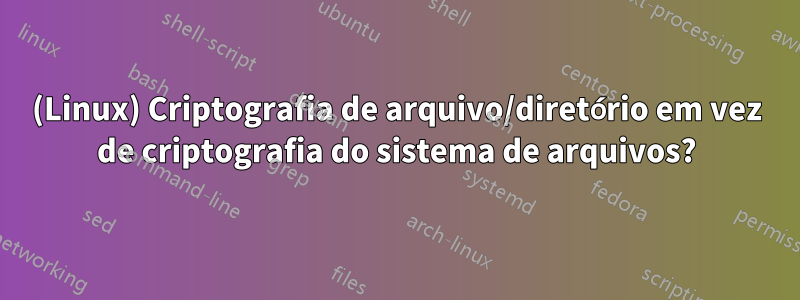 (Linux) Criptografia de arquivo/diretório em vez de criptografia do sistema de arquivos?