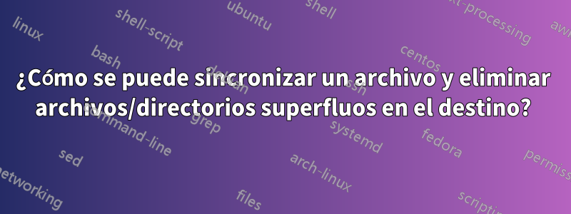 ¿Cómo se puede sincronizar un archivo y eliminar archivos/directorios superfluos en el destino?