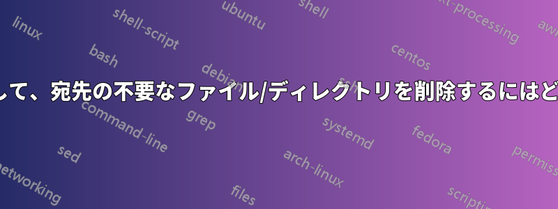 ファイルからrsyncして、宛先の不要なファイル/ディレクトリを削除するにはどうすればいいですか