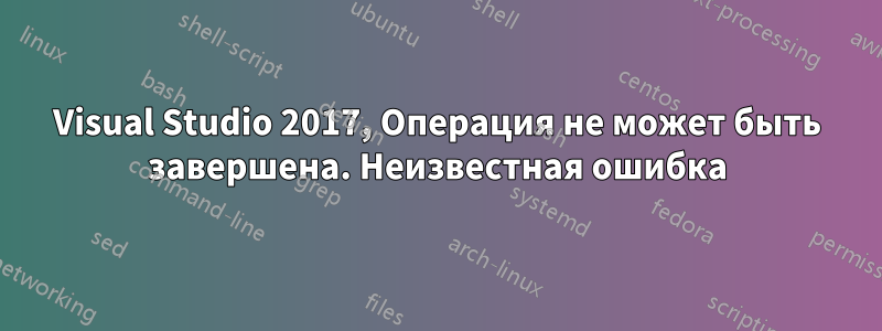 Visual Studio 2017, Операция не может быть завершена. Неизвестная ошибка