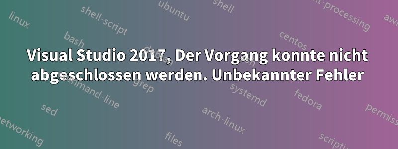 Visual Studio 2017, Der Vorgang konnte nicht abgeschlossen werden. Unbekannter Fehler