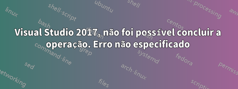 Visual Studio 2017, não foi possível concluir a operação. Erro não especificado