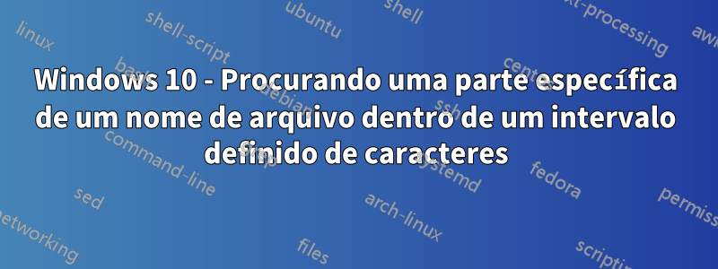 Windows 10 - Procurando uma parte específica de um nome de arquivo dentro de um intervalo definido de caracteres