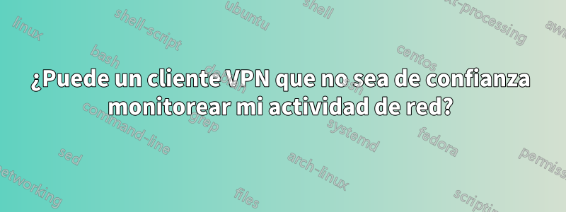 ¿Puede un cliente VPN que no sea de confianza monitorear mi actividad de red?