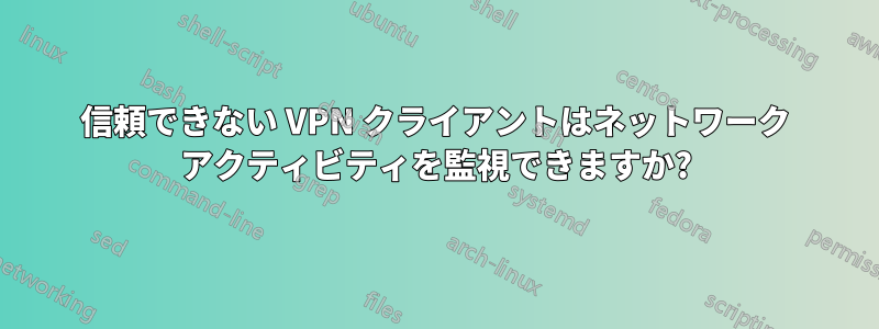 信頼できない VPN クライアントはネットワーク アクティビティを監視できますか?