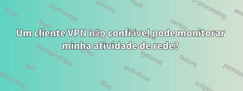 Um cliente VPN não confiável pode monitorar minha atividade de rede?