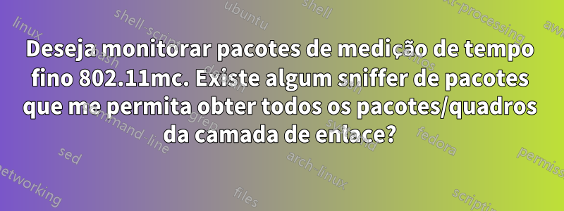 Deseja monitorar pacotes de medição de tempo fino 802.11mc. Existe algum sniffer de pacotes que me permita obter todos os pacotes/quadros da camada de enlace?