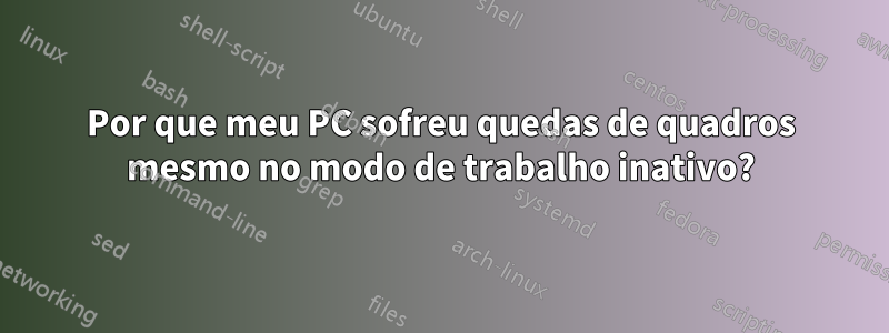 Por que meu PC sofreu quedas de quadros mesmo no modo de trabalho inativo?