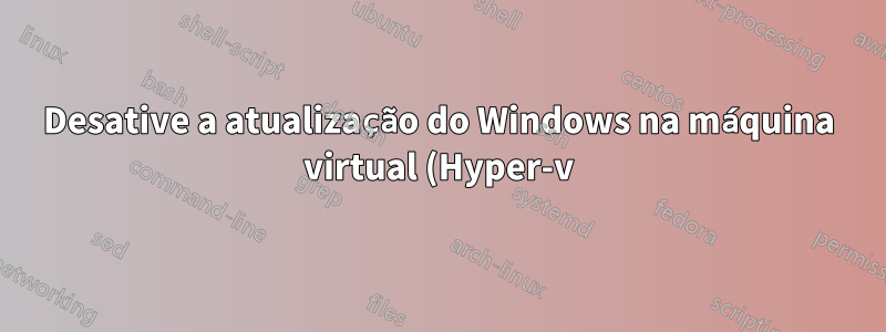 Desative a atualização do Windows na máquina virtual (Hyper-v)