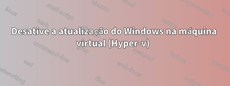 Desative a atualização do Windows na máquina virtual (Hyper-v) 