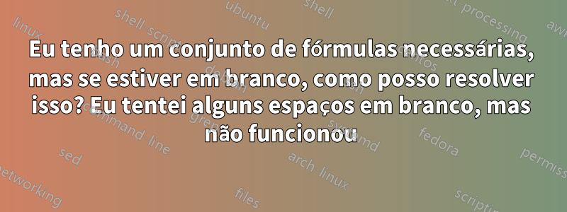 Eu tenho um conjunto de fórmulas necessárias, mas se estiver em branco, como posso resolver isso? Eu tentei alguns espaços em branco, mas não funcionou