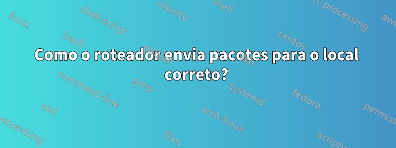 Como o roteador envia pacotes para o local correto?