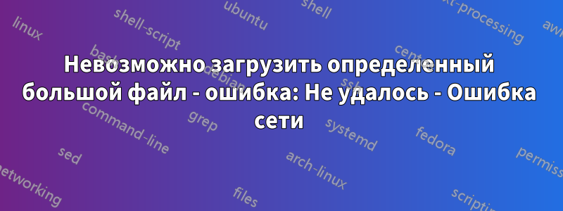 Невозможно загрузить определенный большой файл - ошибка: Не удалось - Ошибка сети