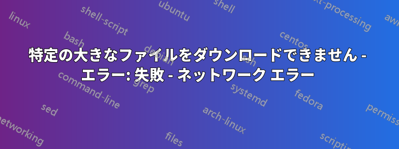 特定の大きなファイルをダウンロードできません - エラー: 失敗 - ネットワーク エラー