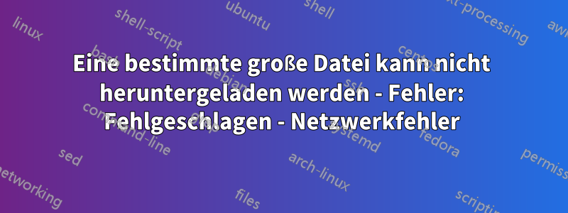 Eine bestimmte große Datei kann nicht heruntergeladen werden - Fehler: Fehlgeschlagen - Netzwerkfehler