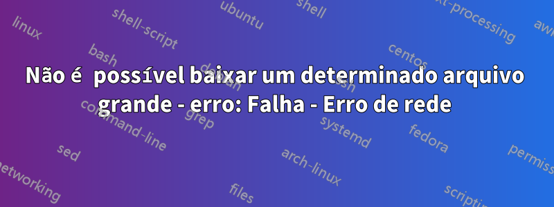 Não é possível baixar um determinado arquivo grande - erro: Falha - Erro de rede