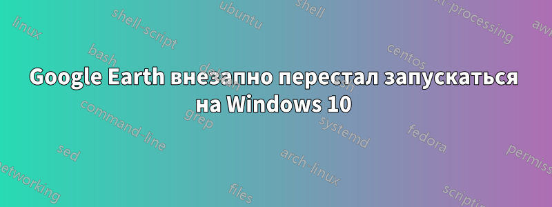 Google Earth внезапно перестал запускаться на Windows 10