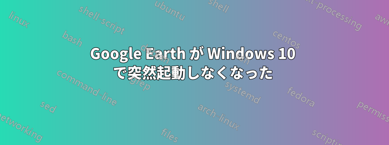 Google Earth が Windows 10 で突然起動しなくなった