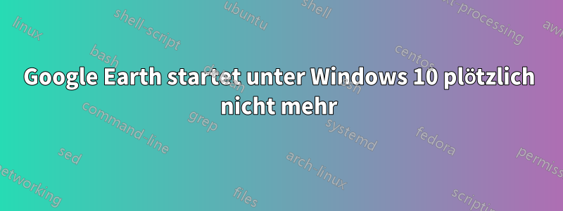 Google Earth startet unter Windows 10 plötzlich nicht mehr