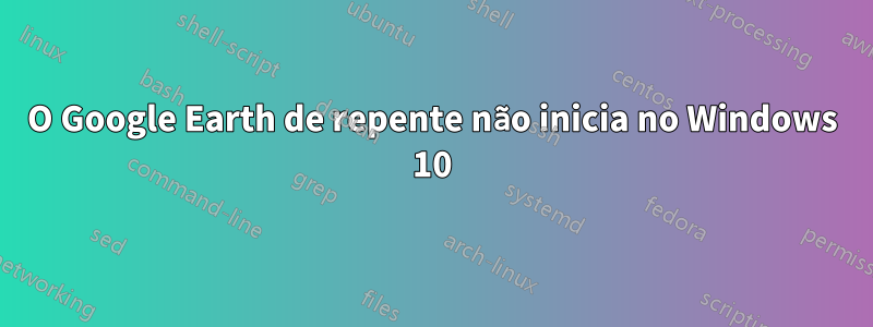 O Google Earth de repente não inicia no Windows 10