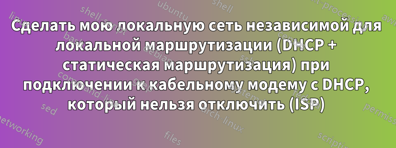 Сделать мою локальную сеть независимой для локальной маршрутизации (DHCP + статическая маршрутизация) при подключении к кабельному модему с DHCP, который нельзя отключить (ISP)