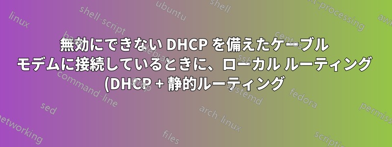 無効にできない DHCP を備えたケーブル モデムに接続しているときに、ローカル ルーティング (DHCP + 静的ルーティング) に対して LAN を独立させる (ISP)