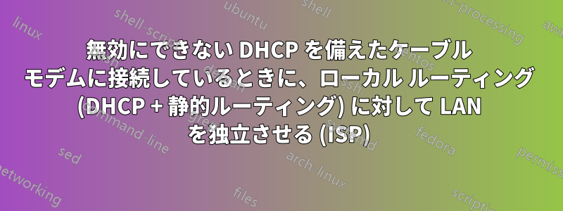 無効にできない DHCP を備えたケーブル モデムに接続しているときに、ローカル ルーティング (DHCP + 静的ルーティング) に対して LAN を独立させる (ISP)