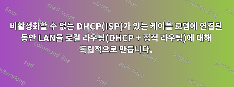 비활성화할 수 없는 DHCP(ISP)가 있는 케이블 모뎀에 연결된 동안 LAN을 로컬 라우팅(DHCP + 정적 라우팅)에 대해 독립적으로 만듭니다.