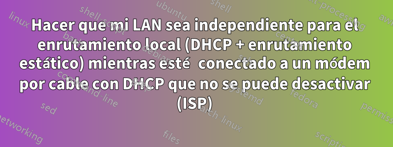 Hacer que mi LAN sea independiente para el enrutamiento local (DHCP + enrutamiento estático) mientras esté conectado a un módem por cable con DHCP que no se puede desactivar (ISP)