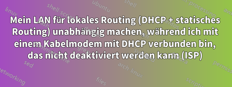 Mein LAN für lokales Routing (DHCP + statisches Routing) unabhängig machen, während ich mit einem Kabelmodem mit DHCP verbunden bin, das nicht deaktiviert werden kann (ISP)