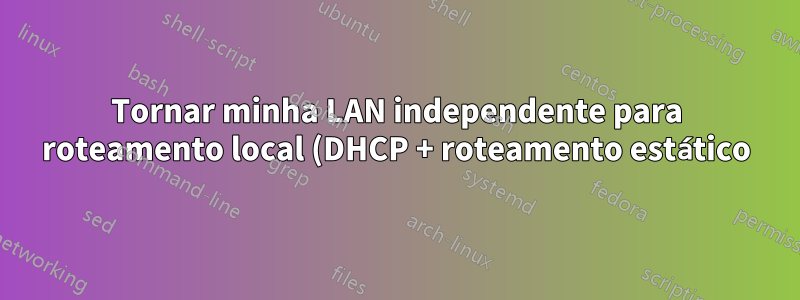 Tornar minha LAN independente para roteamento local (DHCP + roteamento estático) enquanto estiver conectado a um modem a cabo com DHCP que não pode ser desabilitado (ISP)