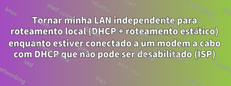 Tornar minha LAN independente para roteamento local (DHCP + roteamento estático) enquanto estiver conectado a um modem a cabo com DHCP que não pode ser desabilitado (ISP)