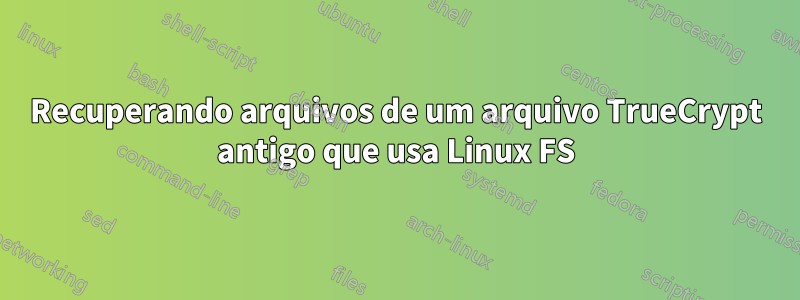 Recuperando arquivos de um arquivo TrueCrypt antigo que usa Linux FS