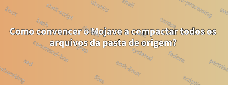 Como convencer o Mojave a compactar todos os arquivos da pasta de origem?