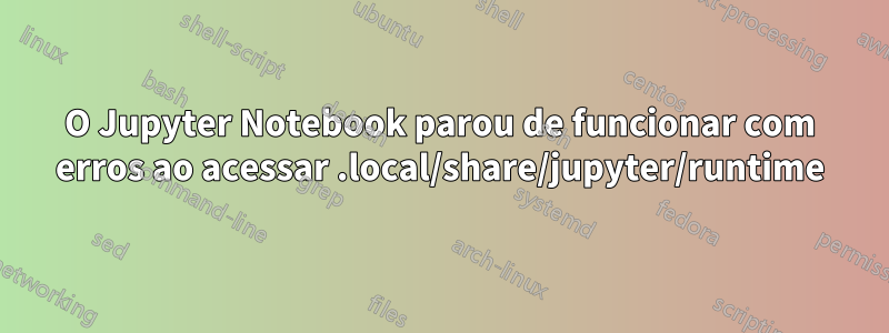 O Jupyter Notebook parou de funcionar com erros ao acessar .local/share/jupyter/runtime