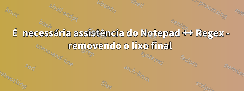 É necessária assistência do Notepad ++ Regex - removendo o lixo final 