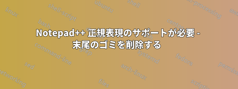 Notepad++ 正規表現のサポートが必要 - 末尾のゴミを削除する 