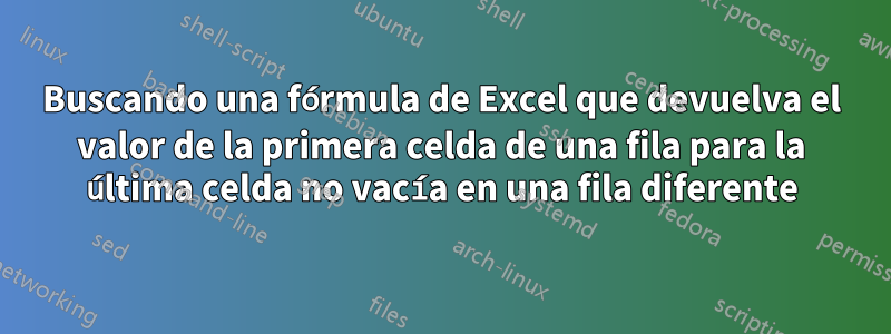 Buscando una fórmula de Excel que devuelva el valor de la primera celda de una fila para la última celda no vacía en una fila diferente