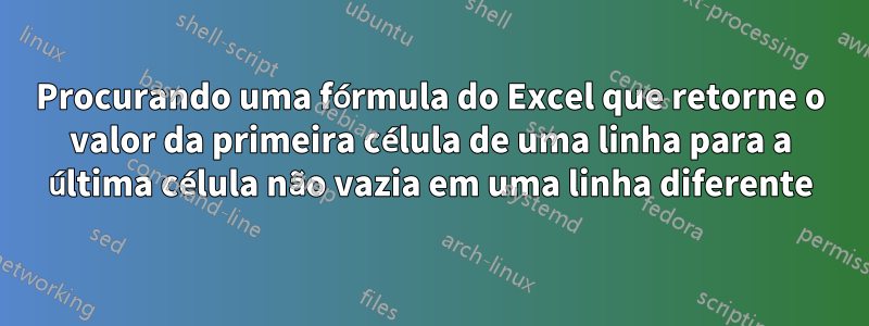 Procurando uma fórmula do Excel que retorne o valor da primeira célula de uma linha para a última célula não vazia em uma linha diferente