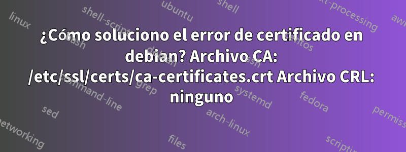 ¿Cómo soluciono el error de certificado en debian? Archivo CA: /etc/ssl/certs/ca-certificates.crt Archivo CRL: ninguno