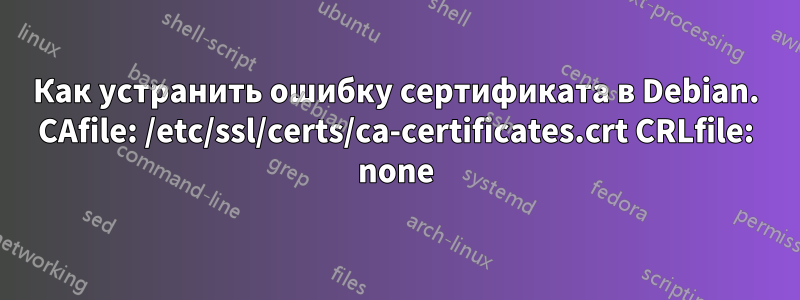 Как устранить ошибку сертификата в Debian. CAfile: /etc/ssl/certs/ca-certificates.crt CRLfile: none