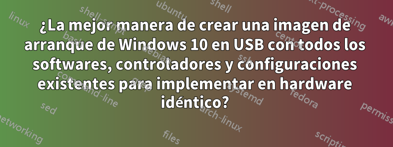 ¿La mejor manera de crear una imagen de arranque de Windows 10 en USB con todos los softwares, controladores y configuraciones existentes para implementar en hardware idéntico?