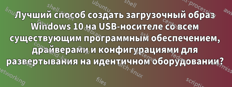 Лучший способ создать загрузочный образ Windows 10 на USB-носителе со всем существующим программным обеспечением, драйверами и конфигурациями для развертывания на идентичном оборудовании?