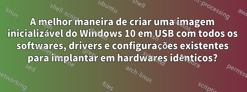 A melhor maneira de criar uma imagem inicializável do Windows 10 em USB com todos os softwares, drivers e configurações existentes para implantar em hardwares idênticos?