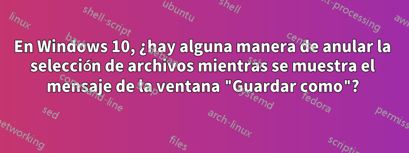 En Windows 10, ¿hay alguna manera de anular la selección de archivos mientras se muestra el mensaje de la ventana "Guardar como"?