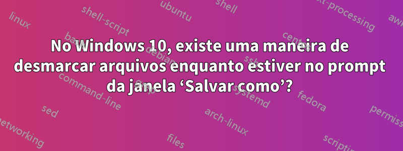 No Windows 10, existe uma maneira de desmarcar arquivos enquanto estiver no prompt da janela ‘Salvar como’?